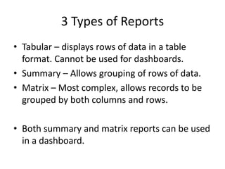 3 Types of Reports 
• Tabular – displays rows of data in a table 
format. Cannot be used for dashboards. 
• Summary – Allows grouping of rows of data. 
• Matrix – Most complex, allows records to be 
grouped by both columns and rows. 
• Both summary and matrix reports can be used 
in a dashboard. 
 