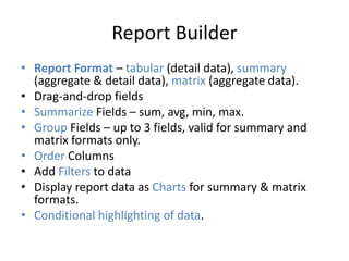 Report Builder 
• Report Format – tabular (detail data), summary 
(aggregate & detail data), matrix (aggregate data). 
• Drag-and-drop fields 
• Summarize Fields – sum, avg, min, max. 
• Group Fields – up to 3 fields, valid for summary and 
matrix formats only. 
• Order Columns 
• Add Filters to data 
• Display report data as Charts for summary & matrix 
formats. 
• Conditional highlighting of data. 
 