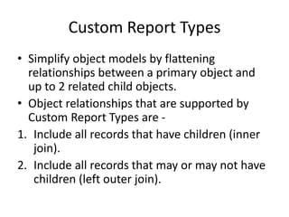 Custom Report Types 
• Simplify object models by flattening 
relationships between a primary object and 
up to 2 related child objects. 
• Object relationships that are supported by 
Custom Report Types are - 
1. Include all records that have children (inner 
join). 
2. Include all records that may or may not have 
children (left outer join). 
 
