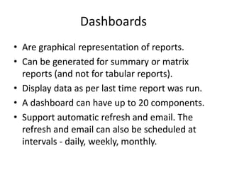 Dashboards 
• Are graphical representation of reports. 
• Can be generated for summary or matrix 
reports (and not for tabular reports). 
• Display data as per last time report was run. 
• A dashboard can have up to 20 components. 
• Support automatic refresh and email. The 
refresh and email can also be scheduled at 
intervals - daily, weekly, monthly. 
 