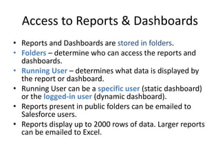 Access to Reports & Dashboards 
• Reports and Dashboards are stored in folders. 
• Folders – determine who can access the reports and 
dashboards. 
• Running User – determines what data is displayed by 
the report or dashboard. 
• Running User can be a specific user (static dashboard) 
or the logged-in user (dynamic dashboard). 
• Reports present in public folders can be emailed to 
Salesforce users. 
• Reports display up to 2000 rows of data. Larger reports 
can be emailed to Excel. 
 
