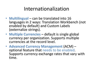 Internationalization 
• Multilingual – can be translated into 16 
languages in 2 ways: Translation Workbench (not 
enabled by default) and Custom Labels 
(externalize strings). 
• Multiple Currencies – default is single global 
currency per organization. Supports multiple 
currencies at the record level. 
• Advanced Currency Management (ACM) – 
optional feature that needs to be enabled. 
Supports currency exchange rates that vary with 
time. 
 