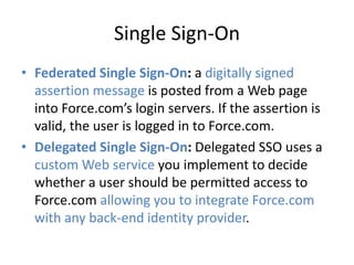 Single Sign-On 
• Federated Single Sign-On: a digitally signed 
assertion message is posted from a Web page 
into Force.com’s login servers. If the assertion is 
valid, the user is logged in to Force.com. 
• Delegated Single Sign-On: Delegated SSO uses a 
custom Web service you implement to decide 
whether a user should be permitted access to 
Force.com allowing you to integrate Force.com 
with any back-end identity provider. 
 