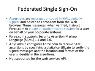 Federated Single Sign-On 
• Assertions are messages encoded in XML, digitally 
signed, and posted to Force.com from the Web 
browser. These messages, when verified, instruct 
Force.com to create an authenticated session for a user 
on behalf of your corporate systems. 
• Force.com supports Security Assertion Markup 
Language (SAML) 1.1 and 2.0. 
• A sys admin configures Force.com to receive SAML 
assertions by specifying a digital certificate to verify the 
signed messages and the location and format of the 
user’s identity in the assertions. 
• Not supported for the web services API. 
 