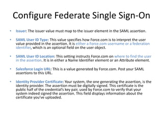 Configure Federate Single Sign-On 
• Issuer: The issuer value must map to the issuer element in the SAML assertion. 
• SAML User ID Type: This value specifies how Force.com is to interpret the user 
value provided in the assertion. It is either a Force.com username or a federation 
identifier, which is an optional field on the user object. 
• SAML User ID Location: This setting instructs Force.com on where to find the user 
in the assertion. It is in either a Name Identifier element or an Attribute element. 
• Salesforce Login URL: This is a value generated by Force.com. Post your SAML 
assertions to this URL. 
• Identity Provider Certificate: Your system, the one generating the assertion, is the 
identity provider. The assertion must be digitally signed. This certificate is the 
public half of the credential’s key pair, used by Force.com to verify that your 
system indeed signed the assertion. This field displays information about the 
certificate you’ve uploaded. 
 