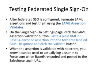 Testing Federated Single Sign-On 
• After federated SSO is configured, generate SAML 
assertions and test them using the SAML Assertion 
Validator. 
• On the Single Sign-On Settings page, click the SAML 
Assertion Validator button. Paste a plain XML or 
Base64-encoded assertion into the text area labeled 
SAML Response and click the Validate button. 
• When the assertion is validated with no errors, you 
know it can be used to actually log a user in to 
Force.com when Base64-encoded and posted to the 
Salesforce Login URL. 
 