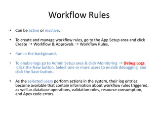 Workflow Rules 
• Can be active or inactive. 
• To create and manage workflow rules, go to the App Setup area and click 
Create ➝Workflow & Approvals ➝ Workflow Rules. 
• Run in the background. 
• To enable logs go to Admin Setup area & click Monitoring ➝ Debug Logs. 
Click the New button. Select one or more users to enable debugging and 
click the Save button. 
• As the selected users perform actions in the system, their log entries 
become available that contain information about workflow rules triggered, 
as well as database operations, validation rules, resource consumption, 
and Apex code errors. 
 