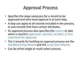 Approval Process 
• Specifies the steps necessary for a record to be 
approved and who must approve it at each step. 
• A step can apply to all records included in the process, 
or just records that have certain attributes. 
• An approval process also specifies the actions to take 
when a record is approved, rejected, recalled, or first 
submitted for approval. 
• The 2 wizards for building an approval process are the 
Standard Setup Wizard and the Jump Start Wizard. 
• Can be either single or multi-select process. 
 