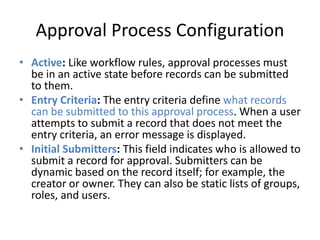 Approval Process Configuration 
• Active: Like workflow rules, approval processes must 
be in an active state before records can be submitted 
to them. 
• Entry Criteria: The entry criteria define what records 
can be submitted to this approval process. When a user 
attempts to submit a record that does not meet the 
entry criteria, an error message is displayed. 
• Initial Submitters: This field indicates who is allowed to 
submit a record for approval. Submitters can be 
dynamic based on the record itself; for example, the 
creator or owner. They can also be static lists of groups, 
roles, and users. 
 