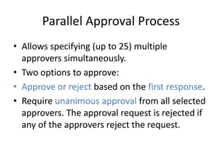 Parallel Approval Process 
• Allows specifying (up to 25) multiple 
approvers simultaneously. 
• Two options to approve: 
• Approve or reject based on the first response. 
• Require unanimous approval from all selected 
approvers. The approval request is rejected if 
any of the approvers reject the request. 
 