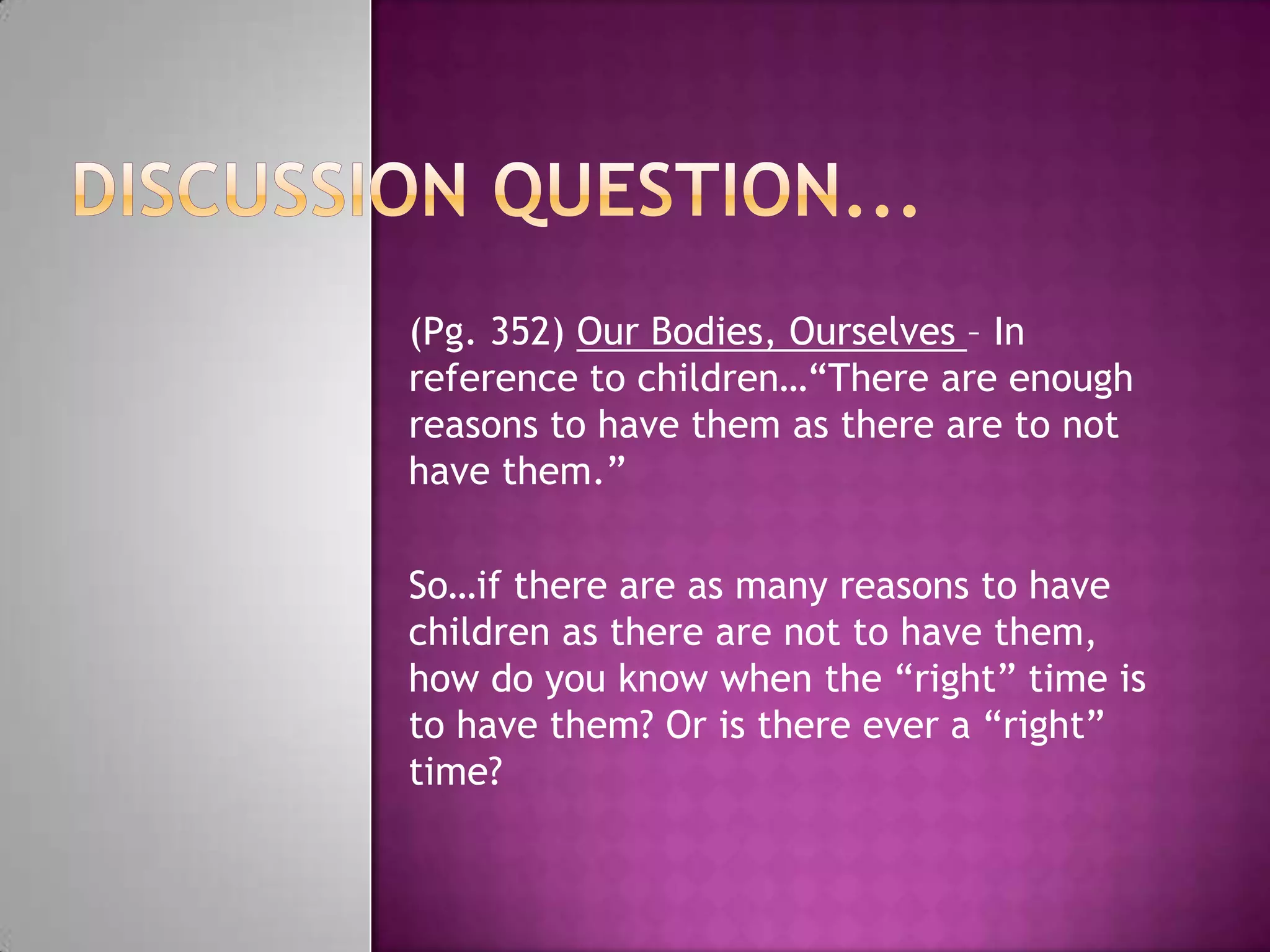 (Pg. 352) Our Bodies, Ourselves – In
reference to children…“There are enough
reasons to have them as there are to not
have them.”

So…if there are as many reasons to have
children as there are not to have them,
how do you know when the “right” time is
to have them? Or is there ever a “right”
time?
 