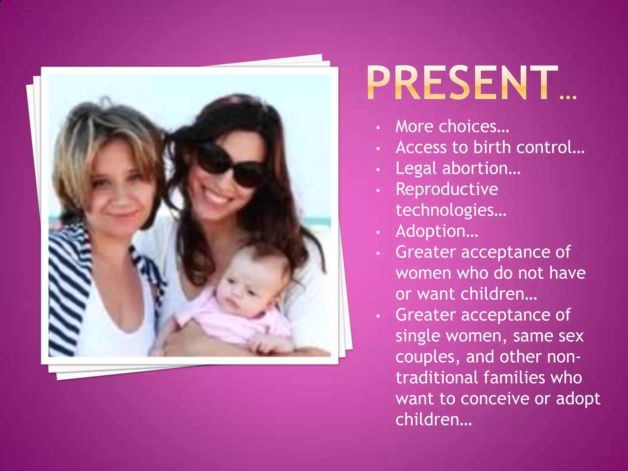 •   More choices…
•   Access to birth control…
•   Legal abortion…
•   Reproductive
    technologies…
•   Adoption…
•   Greater acceptance of
    women who do not have
    or want children…
•   Greater acceptance of
    single women, same sex
    couples, and other non-
    traditional families who
    want to conceive or adopt
    children…
 
