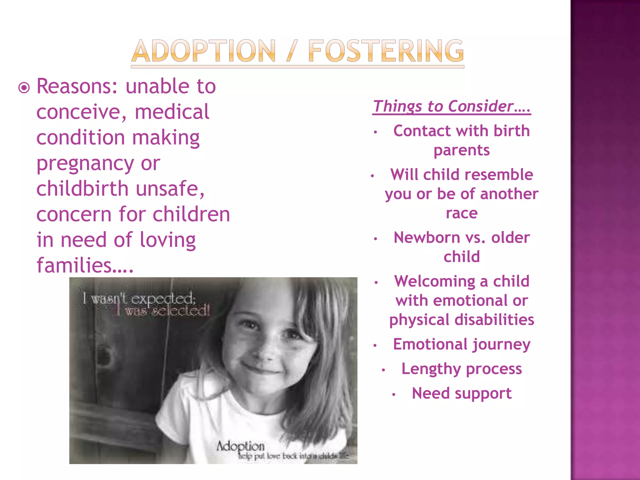    Reasons: unable to
    conceive, medical      Things to Consider….
                                   Contact with birth
    condition making       •
                                        parents
    pregnancy or           •    Will child resemble
    childbirth unsafe,         you or be of another
    concern for children                race
    in need of loving      •       Newborn vs. older
                                        child
    families….
                           •        Welcoming a child
                                    with emotional or
                                   physical disabilities
                           •       Emotional journey
                               •       Lengthy process
                                   •    Need support
 