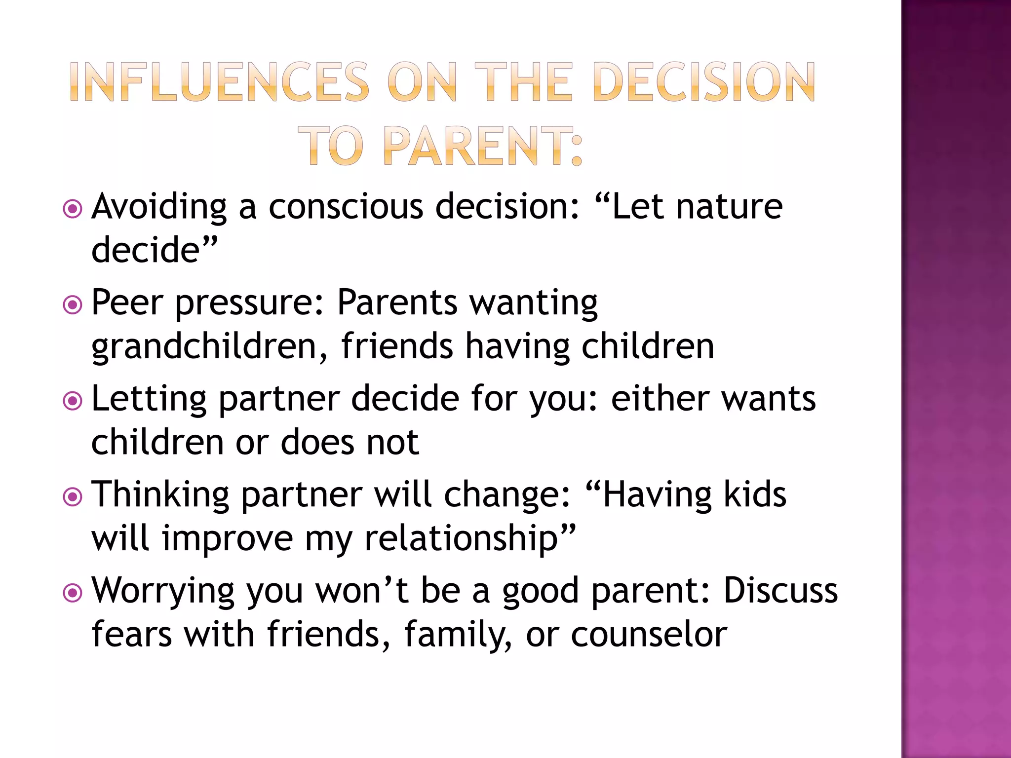  Avoiding   a conscious decision: “Let nature
  decide”
 Peer pressure: Parents wanting
  grandchildren, friends having children
 Letting partner decide for you: either wants
  children or does not
 Thinking partner will change: “Having kids
  will improve my relationship”
 Worrying you won’t be a good parent: Discuss
  fears with friends, family, or counselor
 