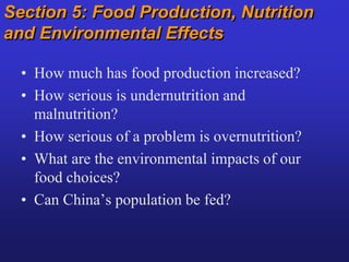 Section 5: Food Production, Nutrition
and Environmental Effects
• How much has food production increased?
• How serious is undernutrition and
malnutrition?
• How serious of a problem is overnutrition?
• What are the environmental impacts of our
food choices?
• Can China’s population be fed?
 