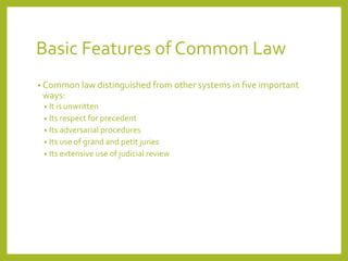 Basic Features of Common Law
• Common law distinguished from other systems in five important
ways:
• It is unwritten
• Its respect for precedent
• Its adversarial procedures
• Its use of grand and petit juries
• Its extensive use of judicial review
 