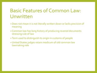 Basic Features of Common Law:
Unwritten
• Does not mean it is not literally written down or lacks precision of
meaning
• Common law has long history of producing revered documents
stressing rule of law
• Term used to distinguish its origin in customs of people
• United States judges retain modicum of old common law
lawmaking role
 