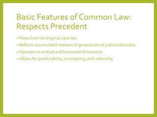 Basic Features of Common Law:
Respects Precedent
• Flows from its origin as case law
• Reflects accumulated wisdom of generations of judicial decisions
• Operates in vertical and horizontal dimensions
• Allows for predictability, consistency, and rationality
 