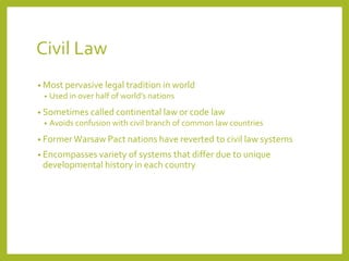 Civil Law
• Most pervasive legal tradition in world
• Used in over half of world’s nations
• Sometimes called continental law or code law
• Avoids confusion with civil branch of common law countries
• Former Warsaw Pact nations have reverted to civil law systems
• Encompasses variety of systems that differ due to unique
developmental history in each country
 
