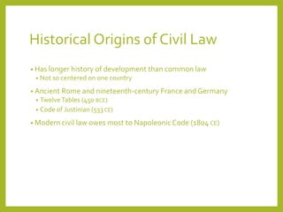 Historical Origins of Civil Law
• Has longer history of development than common law
• Not so centered on one country
• Ancient Rome and nineteenth-century France and Germany
• TwelveTables (450 BCE)
• Code of Justinian (533 CE)
• Modern civil law owes most to NapoleonicCode (1804 CE)
 