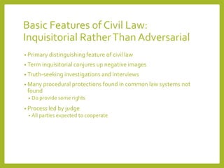 Basic Features of Civil Law:
Inquisitorial RatherThan Adversarial
• Primary distinguishing feature of civil law
• Term inquisitorial conjures up negative images
• Truth-seeking investigations and interviews
• Many procedural protections found in common law systems not
found
• Do provide some rights
• Process led by judge
• All parties expected to cooperate
 