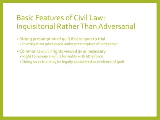 Basic Features of Civil Law:
Inquisitorial RatherThan Adversarial
• Strong presumption of guilt if case goes to trial
• Investigation takes place under presumption of innocence
• Common law civil rights viewed as unnecessary
• Right to remain silent is formality with little force
• Doing so at trial may be legally considered as evidence of guilt
 