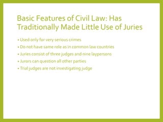 Basic Features of Civil Law: Has
Traditionally Made Little Use of Juries
• Used only for very serious crimes
• Do not have same role as in common law countries
• Juries consist of three judges and nine laypersons
• Jurors can question all other parties
• Trial judges are not investigating judge
 