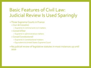Basic Features of Civil Law:
Judicial Review Is Used Sparingly
• Three Supreme Courts in France
• Cour de Cassation
• Supreme in criminal and civil matters
• Conseil d’Etat
• Supreme in administrative matters
• Conseil Constitutionell
• Supreme in constitutional matters
• Equivalent to United States Supreme Court
• No judicial review of legislative statutes in most instances up until
2010
 