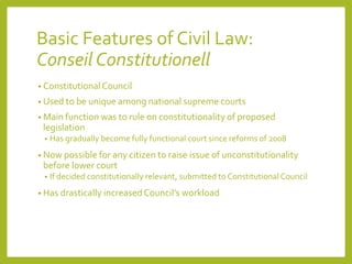Basic Features of Civil Law:
Conseil Constitutionell
• ConstitutionalCouncil
• Used to be unique among national supreme courts
• Main function was to rule on constitutionality of proposed
legislation
• Has gradually become fully functional court since reforms of 2008
• Now possible for any citizen to raise issue of unconstitutionality
before lower court
• If decided constitutionally relevant, submitted to Constitutional Council
• Has drastically increased Council’s workload
 