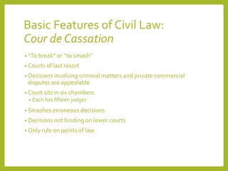 Basic Features of Civil Law:
Cour de Cassation
• “To break” or “to smash”
• Courts of last resort
• Decisions involving criminal matters and private commercial
disputes are appealable
• Court sits in six chambers
• Each has fifteen judges
• Smashes erroneous decisions
• Decisions not binding on lower courts
• Only rule on points of law
 