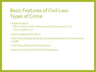 Basic Features of Civil Law:
Types of Crime
• Contraventions
• Minor offenses with maximum penalty of two months in jail
• Tried in police court
• Can be potential for abuse
• Bail infrequently granted due to operation based on crime control
model
• Trial more of forum for known facts
• System is one of professional bureaucracy
 