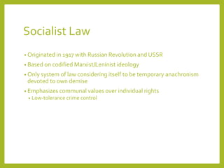 Socialist Law
• Originated in 1917 with Russian Revolution and USSR
• Based on codified Marxist/Leninist ideology
• Only system of law considering itself to be temporary anachronism
devoted to own demise
• Emphasizes communal values over individual rights
• Low-tolerance crime control
 