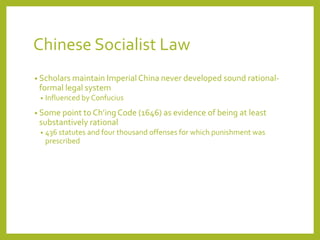 Chinese Socialist Law
• Scholars maintain Imperial China never developed sound rational-
formal legal system
• Influenced by Confucius
• Some point to Ch’ingCode (1646) as evidence of being at least
substantively rational
• 436 statutes and four thousand offenses for which punishment was
prescribed
 