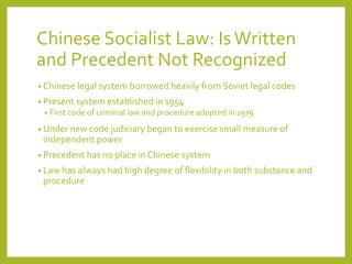 Chinese Socialist Law: IsWritten
and Precedent Not Recognized
• Chinese legal system borrowed heavily from Soviet legal codes
• Present system established in 1954
• First code of criminal law and procedure adopted in 1979
• Under new code judiciary began to exercise small measure of
independent power
• Precedent has no place in Chinese system
• Law has always had high degree of flexibility in both substance and
procedure
 