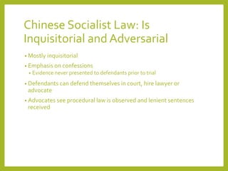 Chinese Socialist Law: Is
Inquisitorial and Adversarial
• Mostly inquisitorial
• Emphasis on confessions
• Evidence never presented to defendants prior to trial
• Defendants can defend themselves in court, hire lawyer or
advocate
• Advocates see procedural law is observed and lenient sentences
received
 
