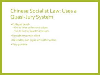 Chinese Socialist Law: Uses a
Quasi-Jury System
• Collegial bench
• One to three professional judges
• Two to four lay people’s assessors
• No right to remain silent
• Defendant can argue with other actors
• Very punitive
 