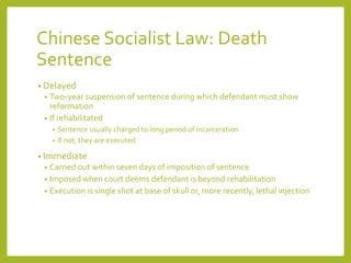 Chinese Socialist Law: Death
Sentence
• Delayed
• Two-year suspension of sentence during which defendant must show
reformation
• If rehabilitated
• Sentence usually charged to long period of incarceration
• If not, they are executed
• Immediate
• Carried out within seven days of imposition of sentence
• Imposed when court deems defendant is beyond rehabilitation
• Execution is single shot at base of skull or, more recently, lethal injection
 