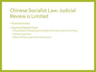 Chinese Socialist Law: Judicial
Review is Limited
• Severely limited
• Supreme People’s Court
• Answerable to Standing Committee of Chinese Communist Party
• Advisory opinions
• Does not hear cases from lower courts
 