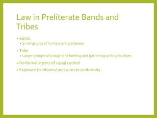 Law in Preliterate Bands and
Tribes
• Bands
• Small groups of hunters and gatherers
• Tribe
• Larger groups who augment hunting and gathering with agriculture
• No formal agents of social control
• Exposure to informal pressures to conformity
 