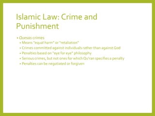 Islamic Law: Crime and
Punishment
• Quesas crimes
• Means “equal harm” or “retaliation”
• Crimes committed against individuals rather than against God
• Penalties based on “eye for eye” philosophy
• Serious crimes, but not ones for which Qu’ran specifies a penalty
• Penalties can be negotiated or forgiven
 