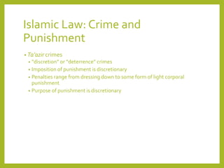 Islamic Law: Crime and
Punishment
• Ta’azir crimes
• “discretion” or “deterrence” crimes
• Imposition of punishment is discretionary
• Penalties range from dressing down to some form of light corporal
punishment
• Purpose of punishment is discretionary
 