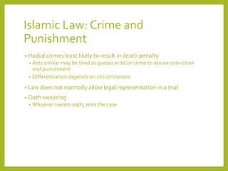 Islamic Law: Crime and
Punishment
• Hudud crimes least likely to result in death penalty
• Acts similar may be tried as quesas or ta’zir crime to assure conviction
and punishment
• Differentiation depends on circumstances
• Law does not normally allow legal representation in a trial
• Oath swearing
• Whoever swears oath, wins the case
 