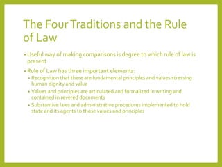 The FourTraditions and the Rule
of Law
• Useful way of making comparisons is degree to which rule of law is
present
• Rule of Law has three important elements:
• Recognition that there are fundamental principles and values stressing
human dignity and value
• Values and principles are articulated and formalized in writing and
contained in revered documents
• Substantive laws and administrative procedures implemented to hold
state and its agents to those values and principles
 