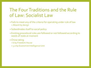 The FourTraditions and the Rule
of Law: Socialist Law
• Fails to meet any of the criteria for operating under rule of law
• Absent by design
• Subordinates itself to social policy
• Existing procedural rules are followed or not followed according to
needs of state at moment
• China rating
• 6 by Freedom House
• 3.0 by Economist Intelligence Unit
 