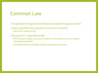 Common Law
• Originated in England and influence spread throughout world
• India is world’s most populous common la country
• Not fully common law
• No system is imported whole
• Still remains major source of modern criminal law in most English
speaking countries
• Limited influence outside English speaking countries
 