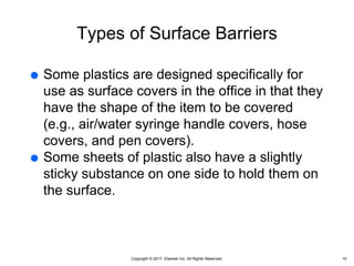 Copyright © 2017, Elsevier Inc. All Rights Reserved.
Types of Surface Barriers
 Some plastics are designed specifically for
use as surface covers in the office in that they
have the shape of the item to be covered
(e.g., air/water syringe handle covers, hose
covers, and pen covers).
 Some sheets of plastic also have a slightly
sticky substance on one side to hold them on
the surface.
10
 
