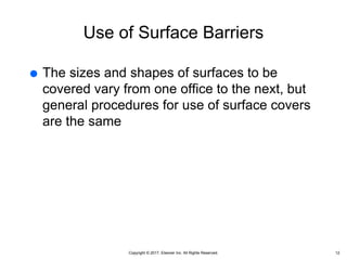Copyright © 2017, Elsevier Inc. All Rights Reserved.
Use of Surface Barriers
 The sizes and shapes of surfaces to be
covered vary from one office to the next, but
general procedures for use of surface covers
are the same
12
 