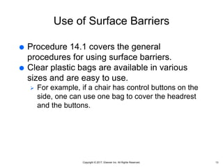 Copyright © 2017, Elsevier Inc. All Rights Reserved.
Use of Surface Barriers
 Procedure 14.1 covers the general
procedures for using surface barriers.
 Clear plastic bags are available in various
sizes and are easy to use.
 For example, if a chair has control buttons on the
side, one can use one bag to cover the headrest
and the buttons.
13
 