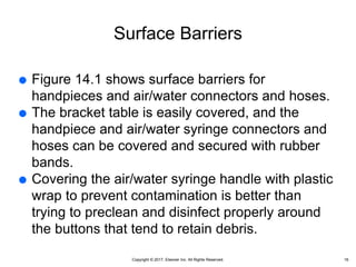 Copyright © 2017, Elsevier Inc. All Rights Reserved.
Surface Barriers
 Figure 14.1 shows surface barriers for
handpieces and air/water connectors and hoses.
 The bracket table is easily covered, and the
handpiece and air/water syringe connectors and
hoses can be covered and secured with rubber
bands.
 Covering the air/water syringe handle with plastic
wrap to prevent contamination is better than
trying to preclean and disinfect properly around
the buttons that tend to retain debris.
16
 