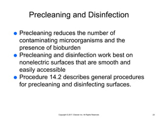 Copyright © 2017, Elsevier Inc. All Rights Reserved.
Precleaning and Disinfection
 Precleaning reduces the number of
contaminating microorganisms and the
presence of bioburden
 Precleaning and disinfection work best on
nonelectric surfaces that are smooth and
easily accessible
 Procedure 14.2 describes general procedures
for precleaning and disinfecting surfaces.
23
 